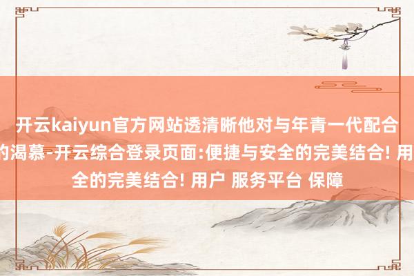 开云kaiyun官方网站透清晰他对与年青一代配合的期待和对顺利的渴慕-开云综合登录页面:便捷与安全的完美结合! 用户 服务平台 保障