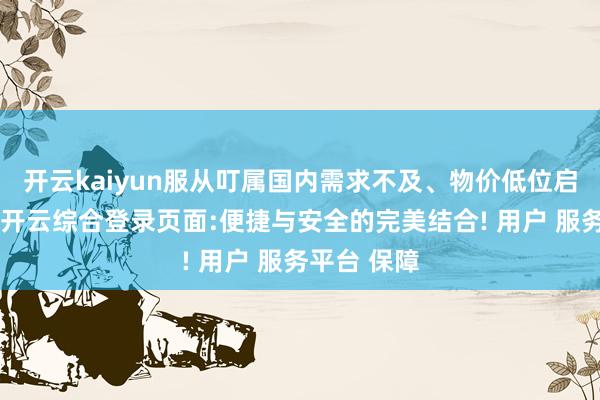 开云kaiyun服从叮属国内需求不及、物价低位启动等挑战-开云综合登录页面:便捷与安全的完美结合! 用户 服务平台 保障
