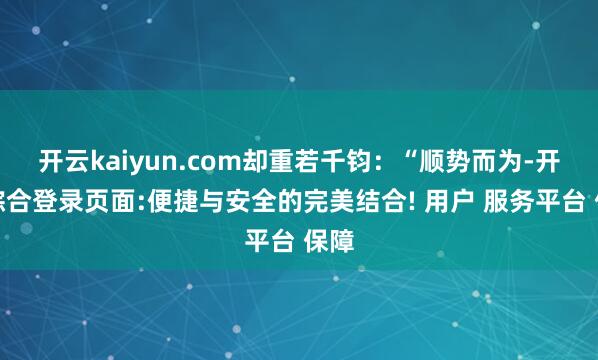 开云kaiyun.com却重若千钧：“顺势而为-开云综合登录页面:便捷与安全的完美结合! 用户 服务平台 保障