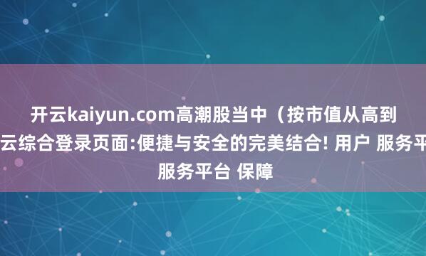 开云kaiyun.com 高潮股当中(按市值从高到低)-开云综合登录页面:便捷与安全的完美结合! 用户 服务平台 保障